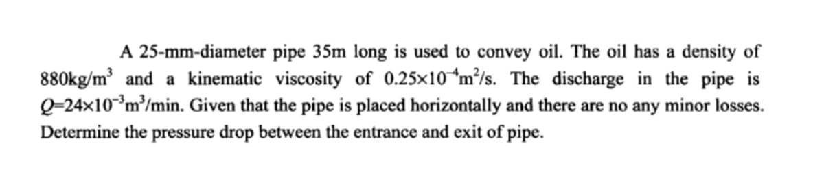 A 25-mm-diameter pipe 35m long is used to convey oil. The oil has a density of
880kg/m³ and a kinematic viscosity of 0.25×10*m³/s. The discharge in the pipe is
Q=24x10*m³/min. Given that the pipe is placed horizontally and there are no any minor losses.
Determine the pressure drop between the entrance and exit of pipe.
