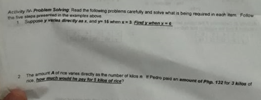 nce, how mush would he pay for 5 kilos of rice?
2 The amount A of nce vanes directly as the number of kilos n. t Pedro paid an amount of Php. 132 for 3 kilos of
ateity V- Problem Solving. Read the following problems carefully and solve what is being required in each item Follow
the five steps presented in the examples above.
Suppose y varies directly as x, and y= 15 when x3 Find y when x=6
