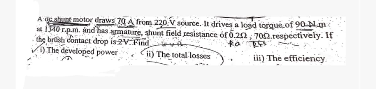 A de shunt motor draws 70 A from 220 V source. It drives a load torque of 90-N m
at 1340
r.p.m. and has armature, shunt field resistance of 0.22, 7092.respectively. If
the brush contact drop is 2V. Find
Ra RFs
i) The developed power
ii) The total losses
iii) The efficiency.