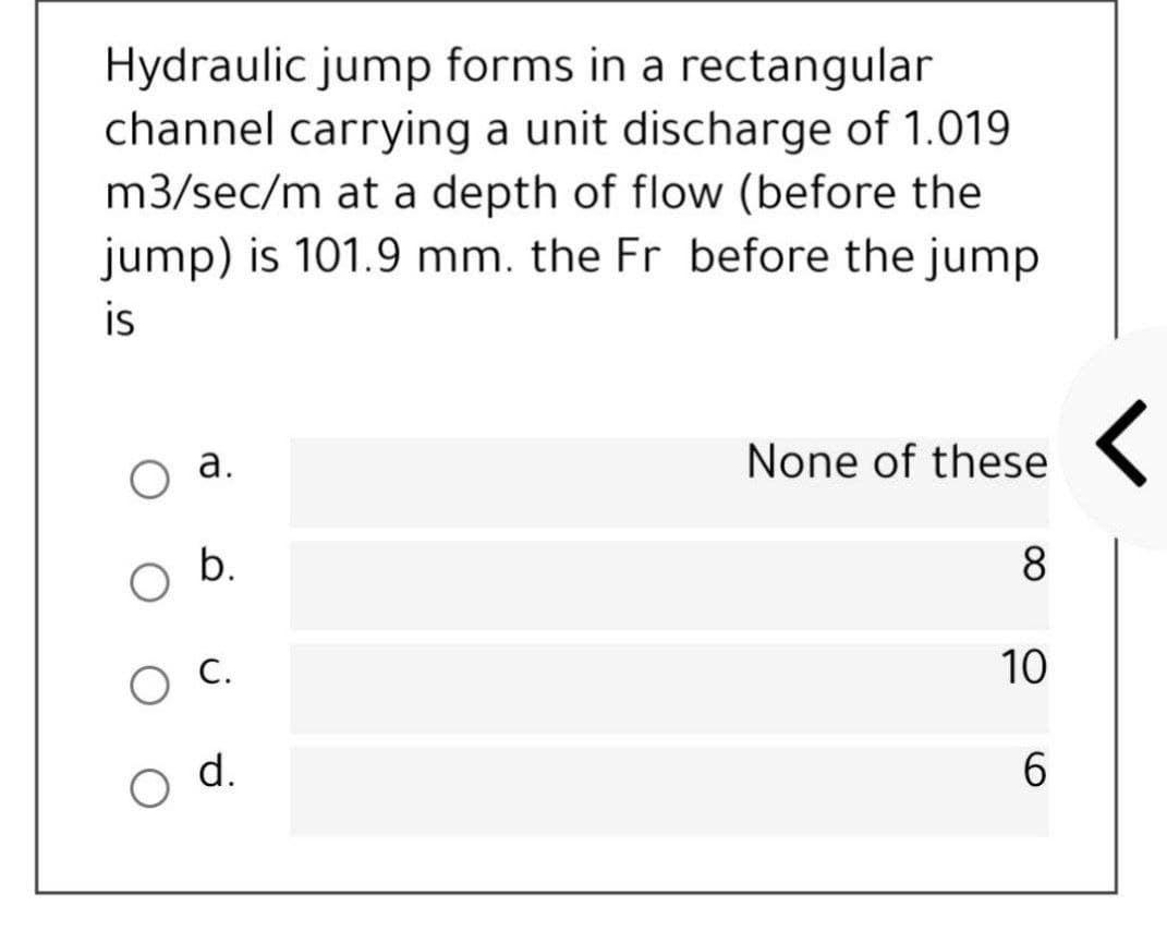 Hydraulic jump forms in a rectangular
channel carrying a unit discharge of 1.019
m3/sec/m at a depth of flow (before the
jump) is 101.9 mm. the Fr before the jump
is
оа.
None of these (
8.
C.
10
d.
6.
