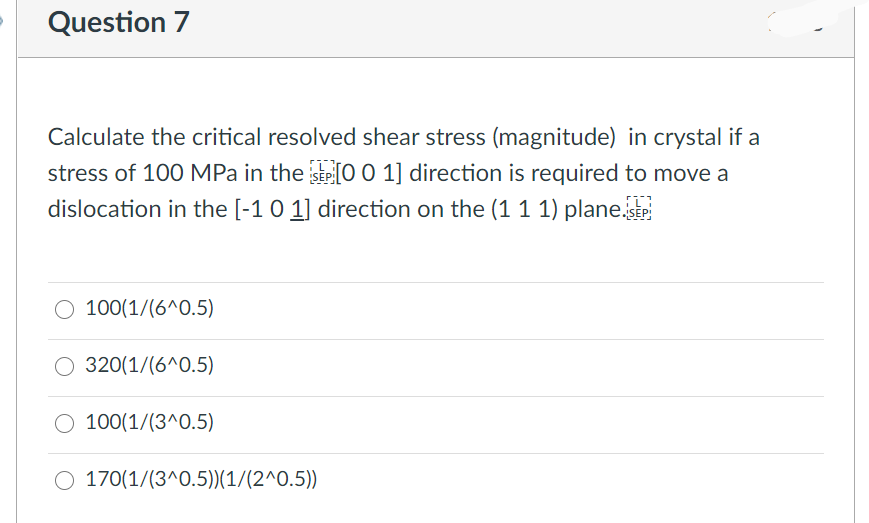 Question 7
Calculate the critical resolved shear stress (magnitude) in crystal if a
stress of 100 MPa in the SEP [0 0 1] direction is required to move a
dislocation in the [-1 0 1] direction on the (1 1 1) plane.SEP
100(1/(6^0.5)
320(1/(6^0.5)
100(1/(3^0.5)
170(1/(3^0.5))(1/(2^0.5))