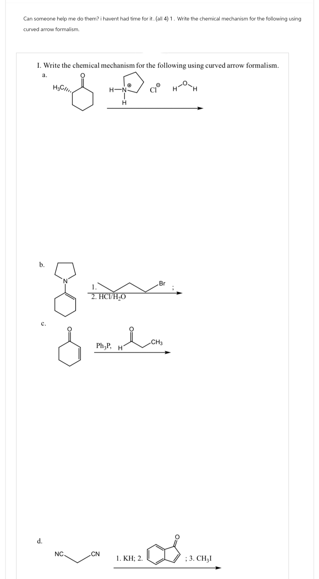 Can someone help me do them? i havent had time for it. (all 4) 1. Write the chemical mechanism for the following using
curved arrow formalism.
I. Write the chemical mechanism for the following using curved arrow formalism.
a.
над Дорнах
H'
H
H3C/11
H-N
H
b.
c.
d.
1.
2. HCI/H₂O
Br
Hi
Ph3P, H
CH3
NC
CN
1. KH; 2.
; 3. CHẠI