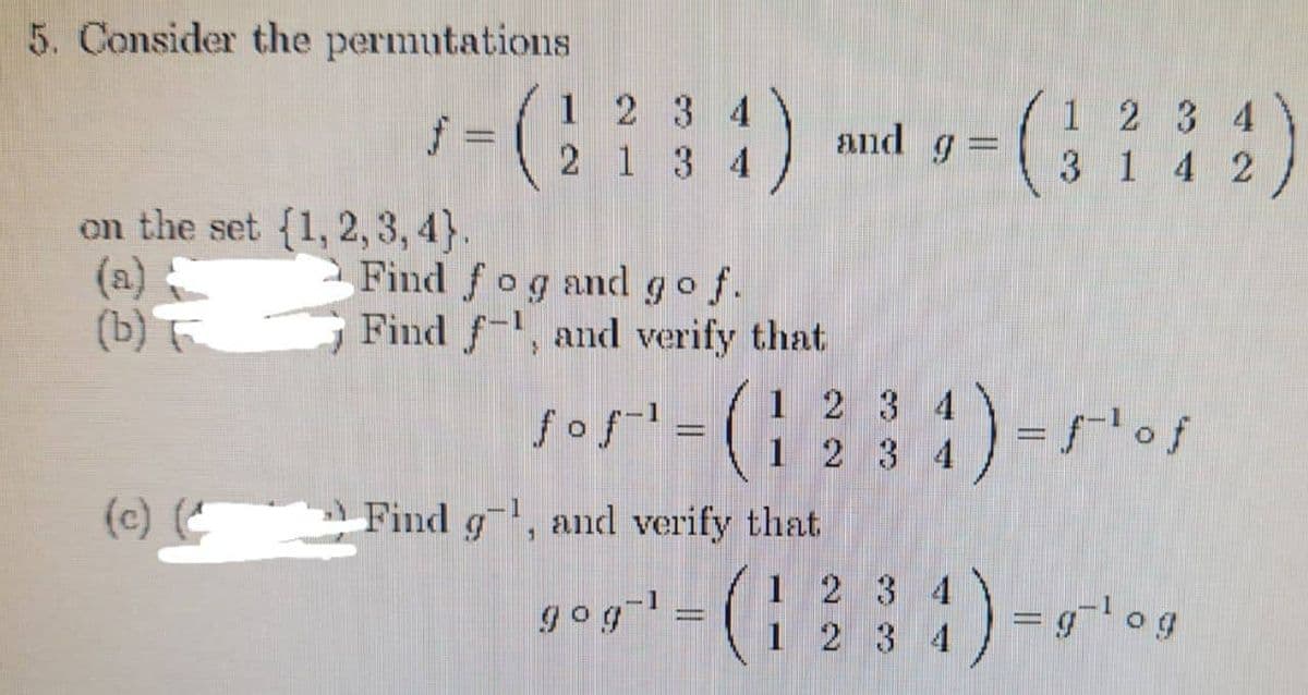 5. Consider the permutations
f=
on the set {1, 2, 3, 4).
(b) T
(c) (
1234
2 1 3 4
Find fog and go f.
Find f, and verify that
Find g, and verify that
1
gog-¹ = (
1
1 2 3 4
and g
3
1
4 2
sos¹ = ( 1 2 3 4) = ² os
2 3 4
)
=g-log
2 3 4