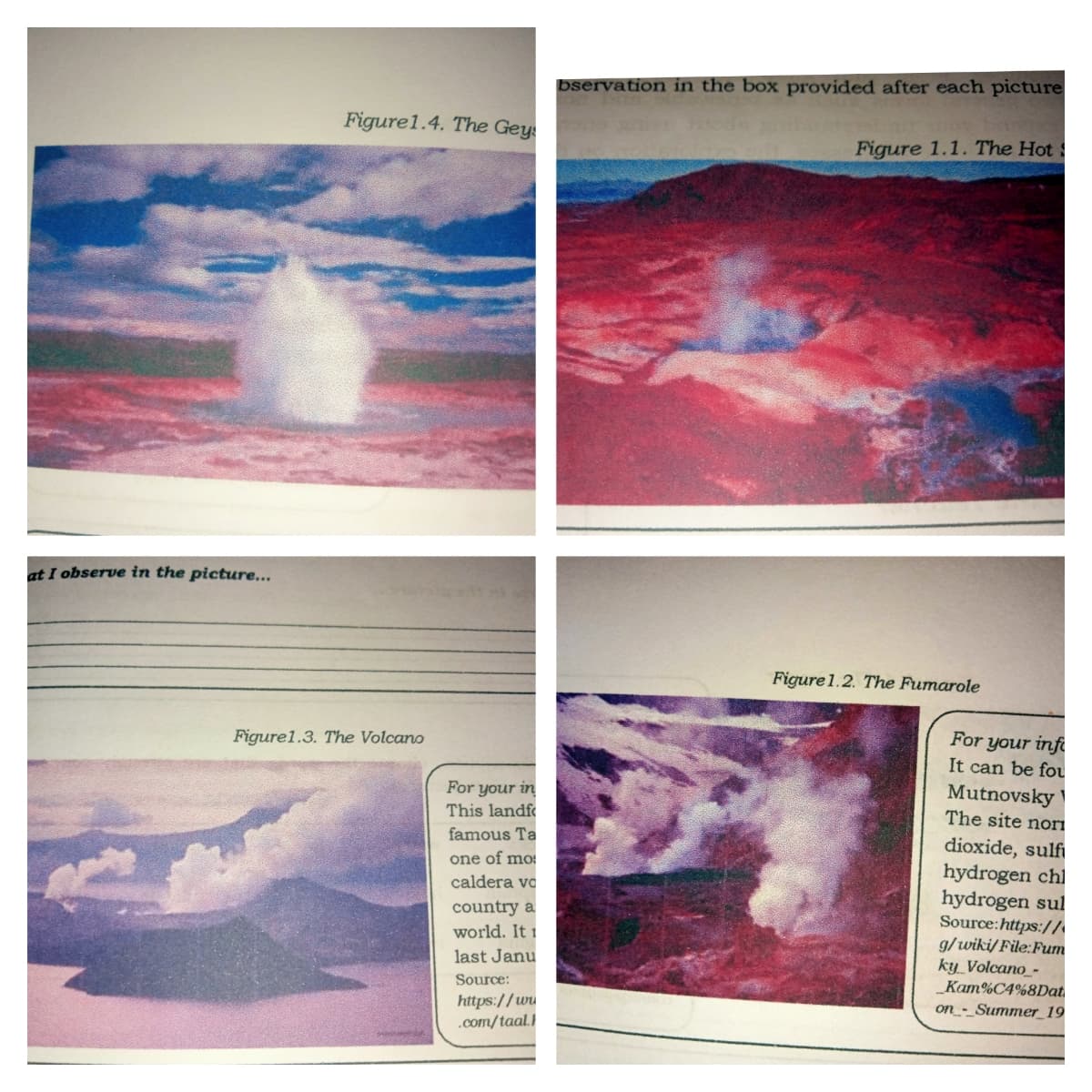 bservation in the box provided after each picture
Figure1.4. The Gey
Figure 1.1. The Hot:
at I observe in the picture...
Figure 1.2. The Fumarole
For your infi
Figure1.3. The Volcano
It can be fou
Mutnovsky
The site nori
For your in
This landf
famous Ta
dioxide, sulfi
hydrogen chl
hydrogen sul
Source:https://
g/wiki/ File:Fum
ky_Volcano_-
_Kam%C4%8Dat
one of mo
caldera vo
country a
world. It 1
last Janu
Source:
https://ww
.com/taal.
on_-_Summer_19
