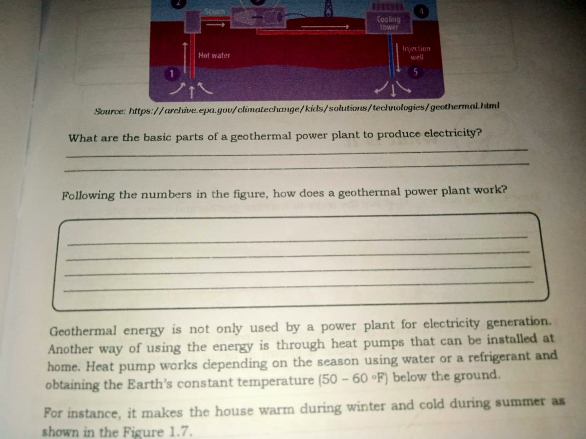 Cooling
tower
Injection
Hot water
well
Source: https://archive.epa.gov/climatechange/kids/solutions/technologies/geothermal.html
What are the basic parts of a geothermal power plant to produce electricity?
Following the numbers in the figure, how does a geothermal power plant work?
Geothermal energy is not only used by a power plant for electricity generation.
Another way of using the energy is through heat pumps that can be installed at
home. Heat pump works depending on the season using water or a refrigerant and
obtaining the Earth's constant temperature (50 – 60 °F) below the ground.
For instance, it makes the house warm during winter and cold during summer as
shown in the Figure 1.7.
