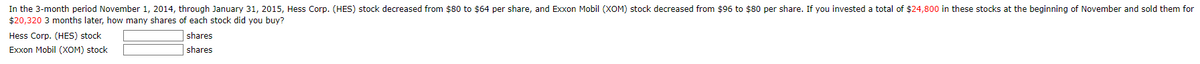 In the 3-month period November 1, 2014, through January 31, 2015, Hess Corp. (HES) stock decreased from $80 to $64 per share, and Exxon Mobil (XOM) stock decreased from $96 to $80 per share. If you invested a total of $24,800 in these stocks at the beginning of November and sold them for
$20,320 3 months later, how many shares of each stock did you buy?
Hess Corp. (HES) stock
Exxon Mobil (XOM) stock
shares
shares