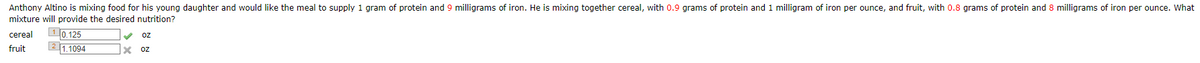 Anthony Altino is mixing food for his young daughter and would like the meal to supply 1 gram of protein and 9 milligrams of iron. He is mixing together cereal, with 0.9 grams of protein and 1 milligram of iron per ounce, and fruit, with 0.8 grams of protein and 8 milligrams of iron per ounce. What
mixture will provide the desired nutrition?
cereal 10.125
fruit
21.1094
x
oz
OZ