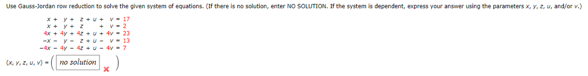 Use Gauss-Jordan row reduction to solve the given system of equations. (If there is no solution, enter NO SOLUTION. If the system is dependent, express your answer using the parameters x, y, z, u, and/or v.)
Z+U+ V = 17
2
X + y +
+ y + z
4x + 4y + 4z + U + 4v = 23
-x - y - Z+U - V = 13
-4x - 4y - 4z + U - 4v = 7
no solution
(x, y, z, u, v) =
X