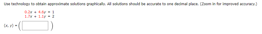 Use technology to obtain approximate solutions graphically. All solutions should be accurate to one decimal place. (Zoom in for improved accuracy.)
0.2x + 4.6y = 1
1.7x + 1.1y = 2
»-([
(x, y) =