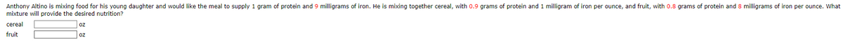 Anthony Altino is mixing food for his young daughter and would like the meal to supply 1 gram of protein and 9 milligrams of iron. He is mixing together cereal, with 0.9 grams of protein and 1 milligram of iron per ounce, and fruit, with 0.8 grams of protein and 8 milligrams of iron per ounce. What
mixture will provide the desired nutrition?
cereal
oz
fruit
Oz