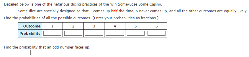 Detailed below is one of the nefarious dicing practices of the Win Some/Lose Some Casino.
Some dice are specially designed so that 1 comes up half the time, 6 never comes up, and all the other outcomes are equally likely.
Find the probabilities of all the possible outcomes. (Enter your probabilities as fractions.)
Outcome
1
3
5
Probability
2
Find the probability that an odd number faces up.
4
6