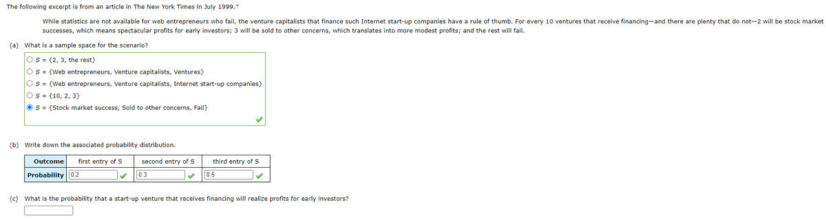 The following excerpt is from an article in The New York Times in July 1999.+
While statistics are not available for web entrepreneurs who fail, the venture capitalists that finance such Internet start-up companies have a rule of thumb. For every 10 ventures that receive financing-and there are plenty that do not-2 will be stock market
successes, which means spectacular profits for early investors; 3 will be sold to other concerns, which translates into more modest profits; and the rest will fail.
(a) What is a sample space for the scenario?
Os (2, 3, the rest}
O S = {Web entrepreneurs, Venture capitalists, Ventures}
O S = {Web entrepreneurs, Venture capitalists, Internet start-up companies}
OS (10, 2, 3}
O S = {Stock market success, Sold to other concerns, Fail}
(b) Write down the associated probability distribution.
Outcome first entry of S
Probability 0.2
second entry of S
0.3
third entry of S
0.5
(c) What is the probability that a start-up venture that receives financing will realize profits for early investors?