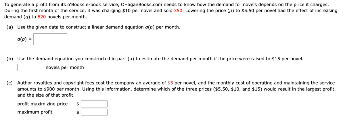 To generate a profit from its o'Books e-book service, OHaganBooks.com needs to know how the demand for novels depends on the price it charges.
During the first month of the service, it was charging $10 per novel and sold 350. Lowering the price (p) to $5.50 per novel had the effect of increasing
demand (q) to 620 novels per month.
(a) Use the given data to construct a linear demand equation q(p) per month.
q(p) =
(b) Use the demand equation you constructed in part (a) to estimate the demand per month if the price were raised to $15 per novel.
novels per month
(c) Author royalties and copyright fees cost the company an average of $3 per novel, and the monthly cost of operating and maintaining the service
amounts to $900 per month. Using this information, determine which of the three prices ($5.50, $10, and $15) would result in the largest profit,
and the size of that profit.
profit maximizing price $
maximum profit
$