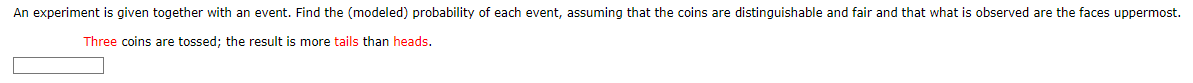 An experiment is given together with an event. Find the (modeled) probability of each event, assuming that the coins are distinguishable and fair and that what is observed are the faces uppermost.
Three coins are tossed; the result is more tails than heads.