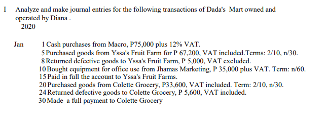 I Analyze and make journal entries for the following transactions of Dada's Mart owned and
operated by Diana .
2020
1 Cash purchases from Macro, P75,000 plus 12% VAT.
5 Purchased goods from Yssa's Fruit Farm for P 67,200, VAT included.Terms: 2/10, n/30.
8 Returned defective goods to Yssa's Fruit Farm, P 5,000, VAT excluded.
10 Bought equipment for office use from Jhamas Marketing, P 35,000 plus VAT. Term: n/60.
15 Paid in full the account to Yssa's Fruit Farms.
20 Purchased goods from Colette Grocery, P33,600, VAT included. Term: 2/10, n/30.
24 Returned defective goods to Colette Grocery, P 5,600, VAT included.
30 Made a full payment to Colette Grocery
Jan
