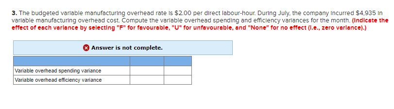 3. The budgeted variable manufacturing overhead rate is $2.00 per direct labour-hour. During July, the company incurred $4,935 in
variable manufacturing overhead cost. Compute the variable overhead spending and efficiency variances for the month. (Indicate the
effect of each varlance by selecting "F" for favourable, "U" for unfavourable, and "None" for no effect (l.e., zero varlance).)
Answer is not complete.
Variable overhead spending variance
Variable overhead efficiency variance