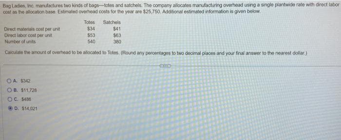 Bag Ladies, Inc. manufactures two kinds of bags-totes and satchels. The company allocates manufacturing overhead using a single plantwide rate with direct labor
cost as the allocation base. Estimated overhead costs for the year are $25,750. Additional estimated information is given below.
Totes
Direct materials cost per unit
$34
Direct labor cost per unit
$53
Number of units
540
Calculate the amount of overhead to be allocated to Totes. (Round any percentages to two decimal places and your final answer to the nearest dollar)
Satchels
$41
$63
380
OA. $342
OB. $11,728
OC. $486
ⒸD. $14,021
Co
