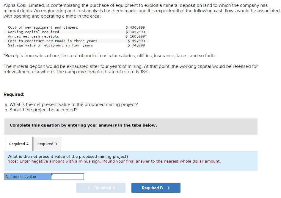 Alpha Coal, Limited, is contemplating the purchase of equipment to exploit a mineral deposit on land to which the company has
mineral rights. An engineering and cost analysis has been made, and it is expected that the following cash flows would be associated
with opening and operating a mine in the area:
Cost of new equipment and timbers
Working capital required
Annual net cash receipts
Cost to construct new roads in three years
$ 49,000
$ 74,000
Salvage value of equipment in four years
*Receipts from sales of ore, less out-of-pocket costs for salaries, utilities, insurance, taxes, and so forth.
The mineral deposit would be exhausted after four years of mining. At that point, the working capital would be released for
reinvestment elsewhere. The company's required rate of return is 18%.
Required:
a. What is the net present value of the proposed mining project?
b. Should the project be accepted?
Complete this question by entering your answers in the tabs below.
Required A
$ 430,000
$ 145,000
$ 160,000*
Required B
Net present value
What is the net present value of the proposed mining project?
Note: Enter negative amount with a minus sign. Round your final answer to the nearest whole dollar amount.
Required A
Required B >