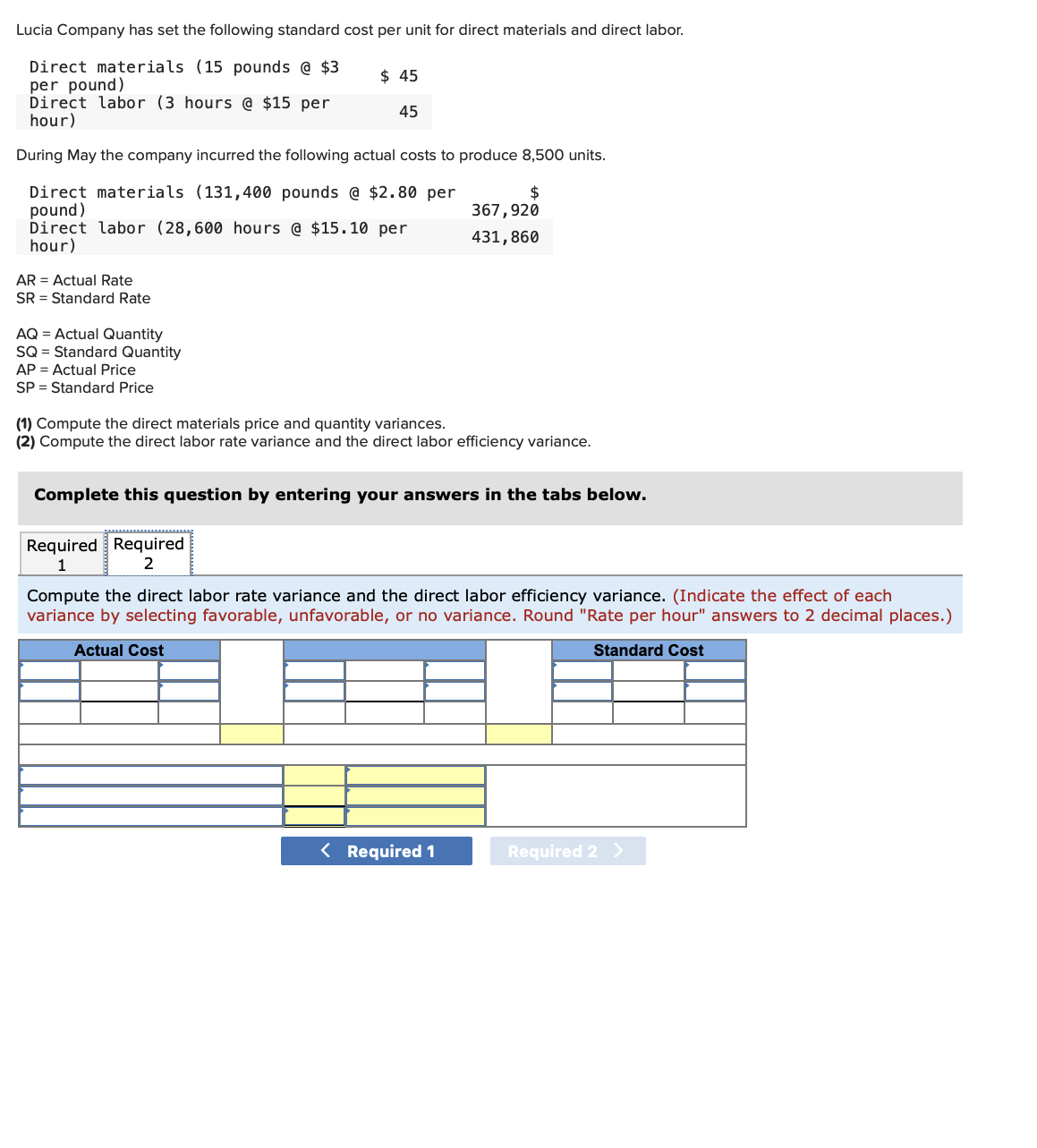 Lucia Company has set the following standard cost per unit for direct materials and direct labor.
Direct materials (15 pounds @ $3
per pound)
Direct labor (3 hours @ $15 per
hour)
During May the company incurred the following actual costs to produce 8,500 units.
Direct materials (131,400 pounds @ $2.80 per
pound)
Direct labor (28,600 hours @ $15.10 per
hour)
AR = Actual Rate
SR = Standard Rate
AQ = Actual Quantity
SQ = Standard Quantity
AP = Actual Price
SP Standard Price
$ 45
45
$
367,920
431,860
(1) Compute the direct materials price and quantity variances.
(2) Compute the direct labor rate variance and the direct labor efficiency variance.
Complete this question by entering your answers in the tabs below.
Required Required
1
2
Compute the direct labor rate variance and the direct labor efficiency variance. (Indicate the effect of each
variance by selecting favorable, unfavorable, or no variance. Round "Rate per hour" answers to 2 decimal places.)
Actual Cost
Standard Cost
< Required 1
Required 2 >