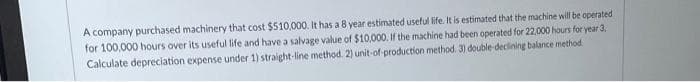 A company purchased machinery that cost $510,000. It has a 8 year estimated useful life. It is estimated that the machine will be operated
for 100,000 hours over its useful life and have a salvage value of $10,000. If the machine had been operated for 22,000 hours for year 3,
Calculate depreciation expense under 1) straight-line method. 2) unit-of-production method. 3) double-declining balance method.