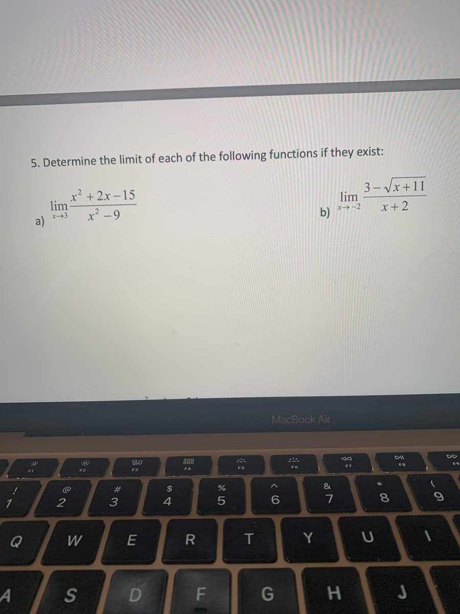 !
Q
A
5. Determine the limit of each of the following functions if they exist:
::
F1
lim
x-3
2
x²+2x-15
x² -9
F2
W
S
#3
80
F3
E
D
$
4
R
F
olo 5
%
F5
T
MacBook Air
< 60
G
b)
Y
&
7
lim
x→-2
38
H
F7
3-√√x+11
x+2
U
* 00
8
DII
FB
J
(
9