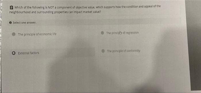 E Which of the following is NOT a component of objective value, which supports how the condition and appeal of the
neighbourhood and surrounding propertles can Impact market value?
O Select one answer.
The princijh of regression
The principle of economic life
The principle of conformity
External factors
