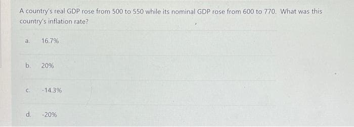 A country's real GDP rose from 500 to 550 while its nominal GDP rose from 600 to 770. What was this
country's inflation rate?
a.
16.7%
b.
20%
C.
-14.3%
d.
-20%
