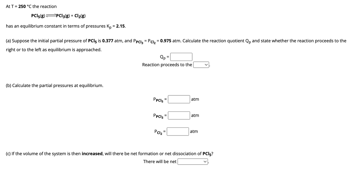 At T = 250 °C the reaction
PCI 5(g) ⇒PC13(g) + Cl₂(g)
has an equilibrium constant in terms of pressures Kp = 2.15.
(a) Suppose the initial partial pressure of PCI5 is 0.377 atm, and Ppcl3 = Pcl₂ = 0.975 atm. Calculate the reaction quotient Qp and state whether the reaction proceeds to the
right or to the left as equilibrium is approached.
(b) Calculate the partial pressures at equilibrium.
Qp =
Reaction proceeds to the
PPC15
PpCl3
PC1₂
=
II
=
atm
atm
atm
(c) If the volume of the system is then increased, will there be net formation or net dissociation of PCI5?
There will be net