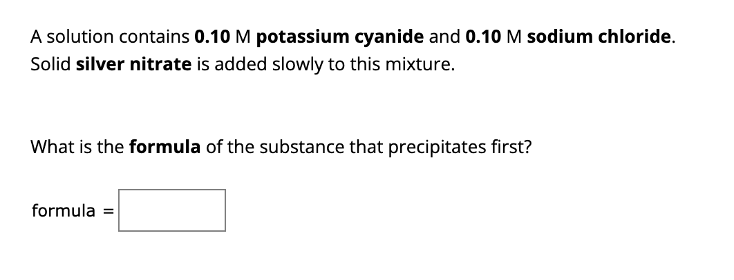 A solution contains 0.10 M potassium cyanide and 0.10 M sodium chloride.
Solid silver nitrate is added slowly to this mixture.
What is the formula of the substance that precipitates first?
formula =