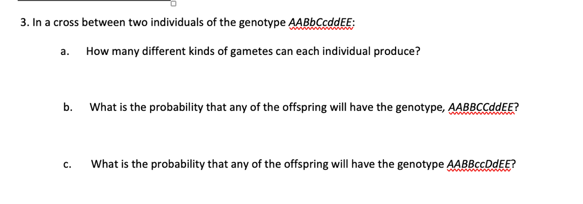 3. In a cross between two individuals of the genotype AABbCcddEE:
a.
b.
C.
How many different kinds of gametes can each individual produce?
What is the probability that any of the offspring will have the genotype, AABBCCddEE?
What is the probability that any of the offspring will have the genotype AABBccDdEE?