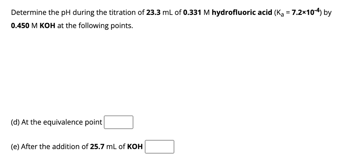 Determine the pH during the titration of 23.3 mL of 0.331 M hydrofluoric acid (K₂ = 7.2×10-4) by
0.450 M KOH at the following points.
(d) At the equivalence point
(e) After the addition of 25.7 mL of KOH