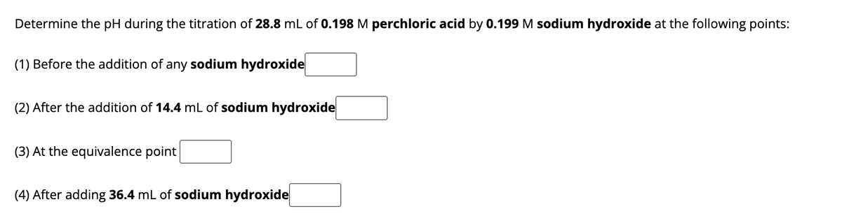 Determine the pH during the titration of 28.8 mL of 0.198 M perchloric acid by 0.199 M sodium hydroxide at the following points:
(1) Before the addition of any sodium hydroxide
(2) After the addition of 14.4 mL of sodium hydroxide
(3) At the equivalence point
(4) After adding 36.4 mL of sodium hydroxide