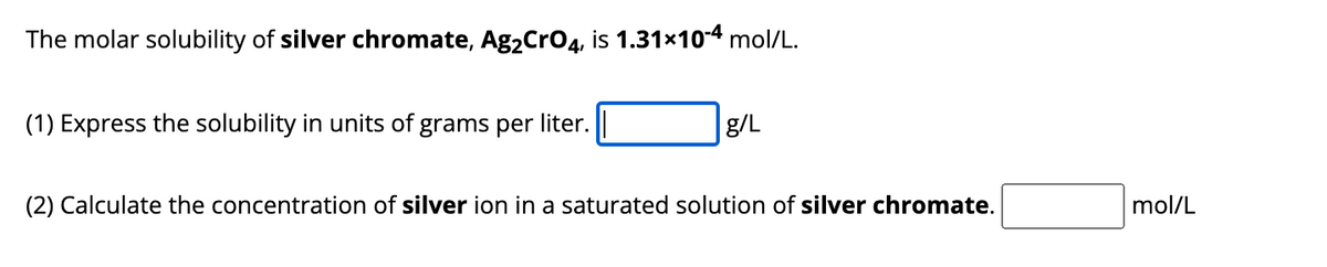 The molar solubility of silver chromate, Ag₂CrO4, is 1.31×10-4 mol/L.
(1) Express the solubility in units of grams per liter.
g/L
(2) Calculate the concentration of silver ion in a saturated solution of silver chromate.
mol/L