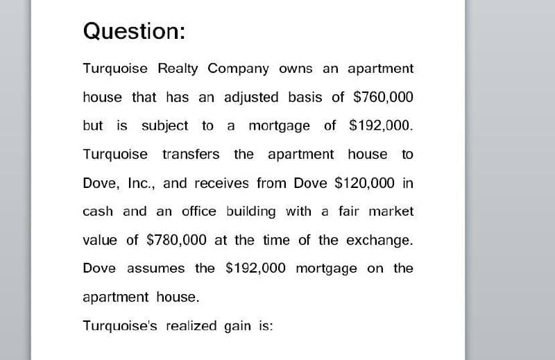 Question:
Turquoise Realty Company owns an apartment
house that has an adjusted basis of $760,000
but is subject to a mortgage of $192,000.
Turquoise transfers the apartment house to
Dove, Inc., and receives from Dove $120,000 in
cash and an office building with a fair market
value of $780,000 at the time of the exchange.
Dove assumes the $192,000 mortgage on the
apartment house.
Turquoise's realized gain is: