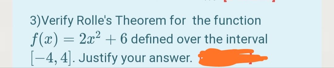 3)Verify Rolle's Theorem for the function
f(x) = 2x? + 6 defined over the interval
-4, 4|. Justify your answer.
