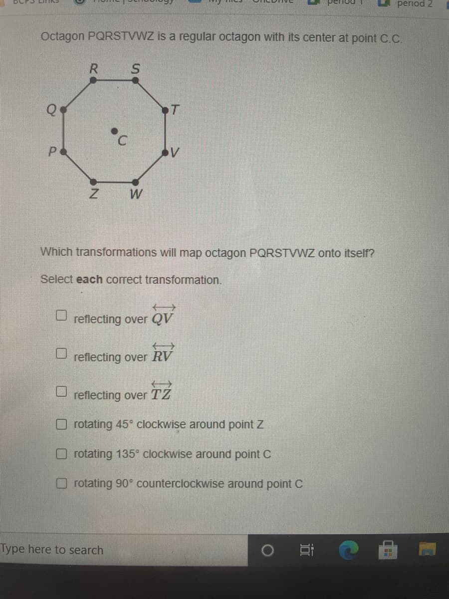 period 2
Octagon PQRSTVWZ is a regular octagon with its center at point C.C.
R S
T
Which transformations will map octagon PQRSTVWZ onto itself?
Select each correct transformation.
reflecting over QV
reflecting over RV
reflecting over TZ
O rotating 45° clockwise around point Z
O rotating 135 clockwise around point C
rotating 90° counterclockwise around point C
Type here to search
