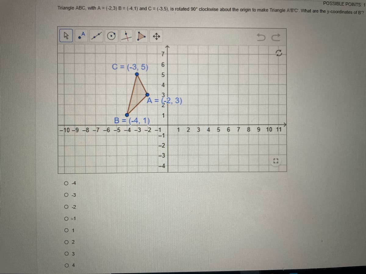 POSSIBLE POINTS: 1
Triangle ABC, with A = (-2,3) B = (-4,1) and C = (-3,5), is rotated 90° clockwise about the origin to make Triangle A'B'C'. What are the y-coordinates of B'?
中
C = (-3, 5)
6.
4
3
A = -2, 3)
1
B= (-4, 1)
-10 -9 -8 -7 -6 -5 -4 -3 -2 -1
-1
1
5 6
7.
8.
9 10 11
-2
-3
-4
O 4
3
O 2
O -1
O 1
O 2
O 3
O 4
4.
3.
