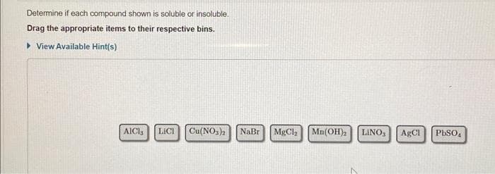 Determine if each compound shown is soluble or insoluble.
Drag the appropriate items to their respective bins.
► View Available Hint(s)
AICIS LICI Cu(NO3)2 NaBr
MgCl,
Mn(OH)2 LINO,
AgCl
PbSO₁