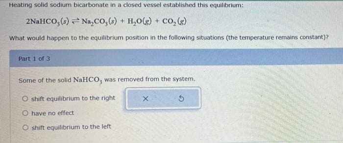 Heating solid sodium bicarbonate in a closed vessel established this equilibrium:
2NaHCO3(s) → Na₂CO3(s) + H₂O(g) + CO₂ (g)
What would happen to the equilibrium position in the following situations (the temperature remains constant)?
Part 1 of 3
Some of the solid NaHCO3 was removed from the system.
O shift equilibrium to the right
O have no effect
O shift equilibrium to the left
X