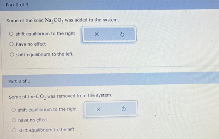 Part 2 of 3
Some of the solid Na₂CO3 was added to the system.
O shift equilibrium to the right
O have no effect
O shift equilibrium to the left
Part 3 of 3
X
Some of the CO₂ was removed from the system.
O shift equilibrium to the right
O have no effect
O shift equilibrium to the left
X
Ś
S