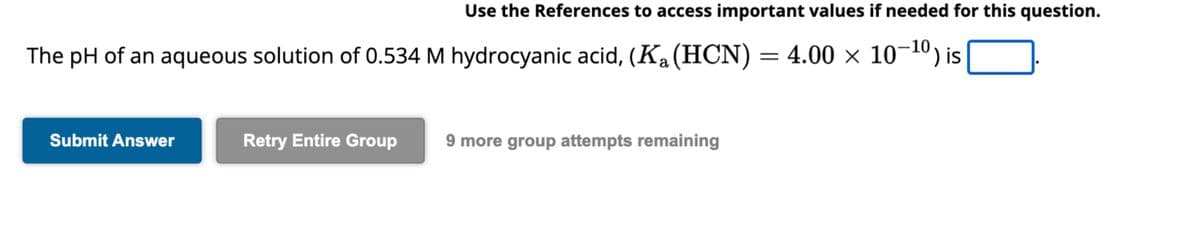 The pH of an aqueous solution of 0.534 M hydrocyanic acid, (K₁ (HCN) = 4.00 × 10−¹⁰) is
a
Submit Answer
Use the References to access important values if needed for this question.
Retry Entire Group
9 more group attempts remaining