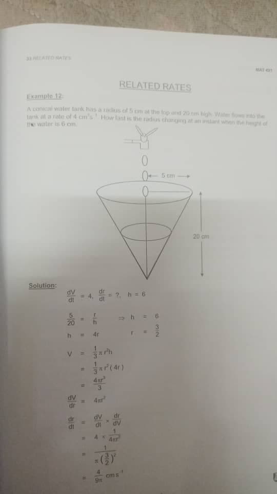 33 ATED RATES
MAT 3
RELATED RATES
Example 12:
A conical water tank has a adius of 5 cm af the top and 20 cm bigh Wate fows to the
Lank at a rate of 4 cm's How lint is the radus changing at an instant when the heght of
the water is 6 cm
0- 5 cm
20 cm
Solution:
dv
dr
= ?, h = 6
= 4,
>h = 6
20
4.
4r
4xr
3.
dv
dr
4mr
dr
dr
%3D
di
AP
cms
3/2
