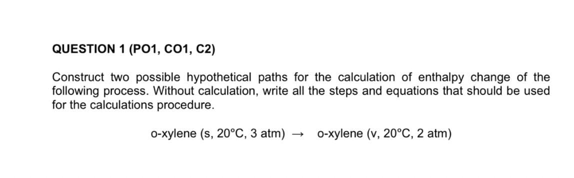 QUESTION 1 (PO1, CO1, C2)
Construct two possible hypothetical paths for the calculation of enthalpy change of the
following process. Without calculation, write all the steps and equations that should be used
for the calculations procedure.
0-xylene (s, 20°C, 3 atm)
0-xylene (v, 20°C, 2 atm)
