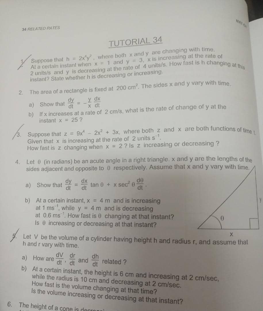 MAT A
34 RELATED RATES
TUTORIAL 34
Suppose that h =
At a certain instant when x = 1 and y = 3, x is increasing at the rate of
2x'y, where both x and y are changing with time.
instant? State whether h is decreasing or increasing.
2.
The area of a rectangle is fixed at 200 cm?. The sides x and y vary with time
y dx
x dt
dy
a) Show that
b) If x increases at a rate of 2 cm/s, what is the rate of change of y at the
instant x = 25 ?
Suppose that z = 9x* - 2x2 + 3x, where both z and x are both functions of ti
Given that x is increasing at the rate of 2 units s
How fast is z changing when x = 2? Is z increasing or decreasing ?
Let 0 (in radians) be an acute angle in a right triangle. x and y are the lengths of the
sides adjacent and opposite to0 respectively. Assume that x and y vary with time.
4.
dy
de
a) Show that
dt
dx
tan 0 + x sec 0
dt
dt
b) At a certain instant, x = 4 m and is increasing
at 1 ms , while y = 4 m and is decreasing
at 0.6 ms. How fast is 0 changing at that instant?
Is 0 increasing or decreasing at that instant?
Let V be the volume of a cylinder having height h and radius r, and assume that
h and r vary with time.
dV dr
dt' dt
dh
and
dt
a) How are
related ?
b) At a certain instant, the height is 6 cm and increasing at 2 cm/sec,
while the radius is 10 cm and decreasing at 2 cm/sec.
How fast is the volume changing at that time?
Is the volume increasing or decreasing at that instant?
6. The height of a cone is decronui
