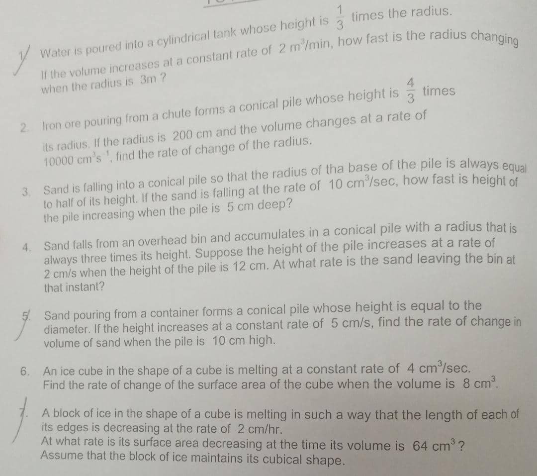 times the radius.
Water is poured into a cylindrical tank whose height is
when the radius is 3m ?
times
3
2.
Iron ore pouring from a chute forms a conical pile whose height is
its radius. If the radius is 200 cm and the volume changes at a rate of
10000 cm's, find the rate of change of the radius.
Sand is falling into a conical pile so that the radius of tha base of the pile is always e
3.
to half of its height. If the sand is falling al the rate of 10 cm /sec, how fast is height
the pile increasing when the pile is 5 cm deep?
4. Sand falls from an overhead bin and accumulates in a conical pile with a radius that is
always three times its height. Suppose the height of the pile increases at a rate of
2 cm/s when the height of the pile is 12 cm. At what rate is the sand leaving the bin at
that instant?
Sand pouring from a container forms a conical pile whose height is equal to the
diameter. If the height increases at a constant rate of 5 cm/s, find the rate of change in
volume of sand when the pile is 10 cm high.
6.
An ice cube in the shape of a cube is melting at a constant rate of 4 cm/sec.
Find the rate of change of the surface area of the cube when the volume is 8 cm.
A block of ice in the shape of a cube is melting in such a way that the length of each of
its edges is decreasing at the rate of 2 cm/hr.
At what rate is its surface area decreasing at the time its volume is 64 cm ?
Assume that the block of ice maintains its cubical shape.
