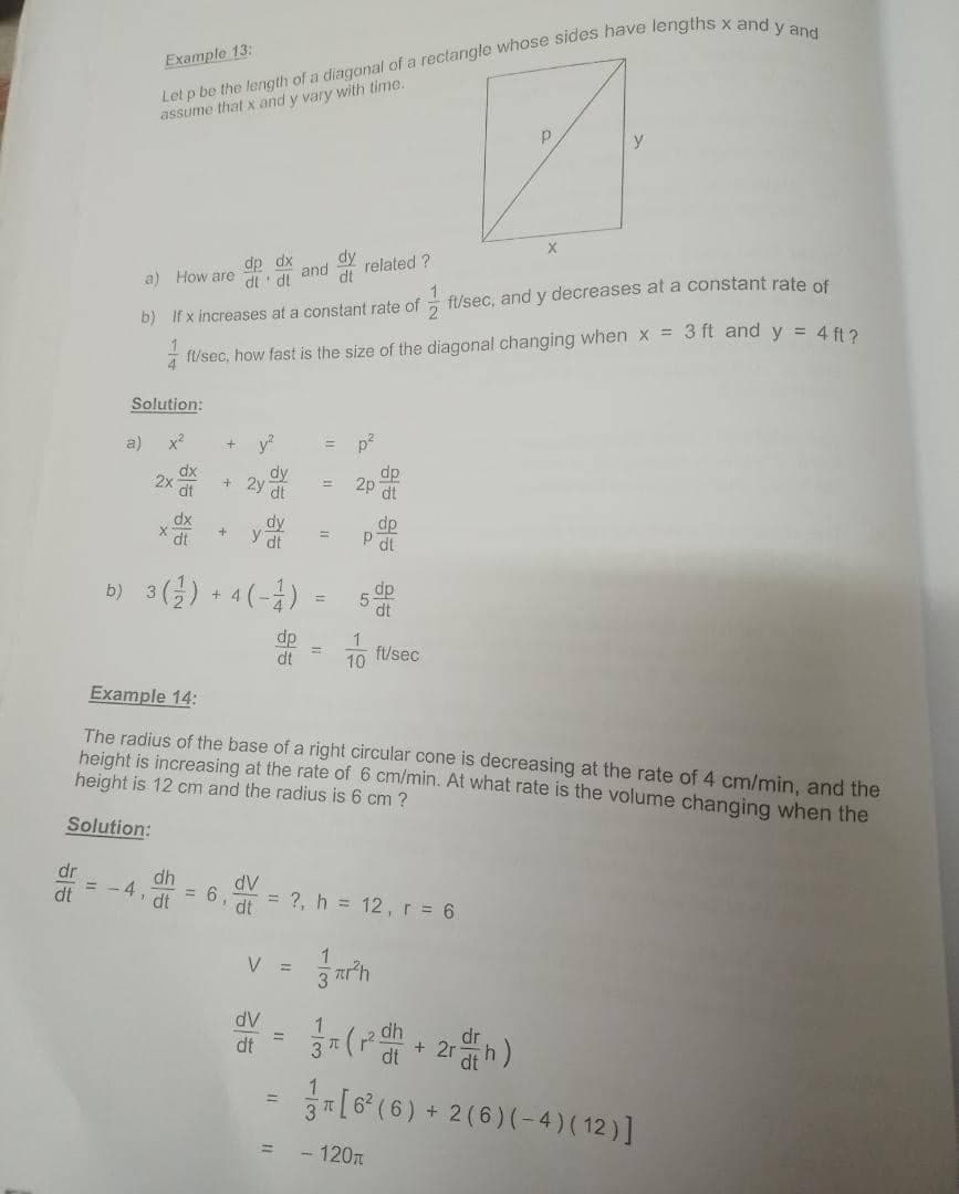 Example 13:
assume that x and y vary with time.
dp dx
dt di and
related ?
dt
a) How are
b) If x increases at a constant rate of ft/sec, and y decreases at a constant rate of
i fl/sec, how fast is the size of the diagonal changing when x = 3 ft and y = 4 fi2
Solution:
a)
x2
y
dy
2y
dt
dp
2x
dt
2p
dt
dy
y dt
dp
dt
%3D
b) 3() + 4 (-)
5-
dt
dp
dt
10 ft/sec
Example 14:
The radius of the base of a right circular cone is decreasing at the rate of 4 cm/min, and the
height is increasing at the rate of 6 cm/min. At what rate is the volume changing when the
height is 12 cm and the radius is 6 cm ?
Solution:
dr
dh
4,
= 6
dt
dt
dV
dt
= ?, h = 12,r= 6
V =
dV
dt
[6° (6) + 2 (6) (-4) ( 12 ) ]
- 120n
%3D
