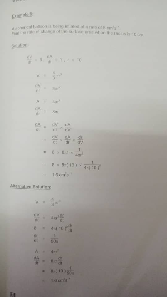 Example 8:
A spherical balloon is being inflated at a rato of B cm's
Cnd the rate of change of the surface area when the radius is 10 cm.
Solution.
dA
AP
8.
=7,r= 10
dt
4.
dr
A =
4xr
dA
8ar
%3D
dr
dA
AP
dv
dA
dt
dA
AP
dr
dV
dt
dr
1
8 x 8tr x
4ar
%3D
8 x 81( 10 ) x
4m( 10ア
1.6 cm's
%3D
Alternative Solution:
V =
dt
AP
dt
4n( 10 dr
dr
%3!
50x
dt
A =
4nr
dA
dr
8ar
dt
8n( 10)
%3D
50m
1.6 cm's'
%3D
