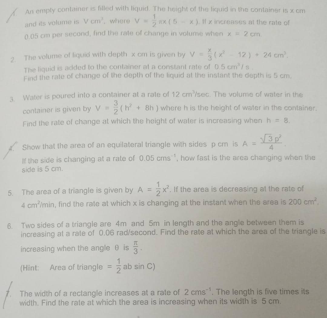 An emply container is filled with liquid. The height of the liquid in the container is x cm
1.
and its volume is V cm, vwhere V =
0.05 cm per second, find the rate of change in volume when x = 2 cm.
2 nx ( 5
x ). If x increases at the rate of
The volume of liquid with depth x cm is given by V =
12) + 24 cm.
2.
The liquid is added to the container at a constant rate of 0.5 cm'/s
Find the rate of change of the depth of the liquid at the instant the depth is 5 cm.
Water is poured into a container at a rate of 12 cm/sec. The volume of water in the
3.
3.
(h + 8h ) where h is the height of water in the container.
container is given by V =
Find the rate of change at which the height of water is increasing when h = 8.
3p
Show that the area of an equilateral triangle with sides p cm is A =
4
If the side is changing at a rate of 0.05 cms, how fast is the area changing when the
side is 5 cm.
The area of a triangle is given by A =
x². If the area is decreasing at the rate of
5.
4 cm?/min, find the rate at which x is changing at the instant when the area is 200 cm2.
6. Two sides of a triangle are 4m and 5m in length and the angle between them is
increasing at a rate of 0.06 rad/second. Find the rate at which the area of the triangle is
TC
increasing when the angle 0 is
3
(Hint:
Area of triangle
ab sin C)
The width of a rectangle increases at a rate of 2 cms. The length is five times its
width. Find the rate at which the area is increasing when its width is 5 cm.
