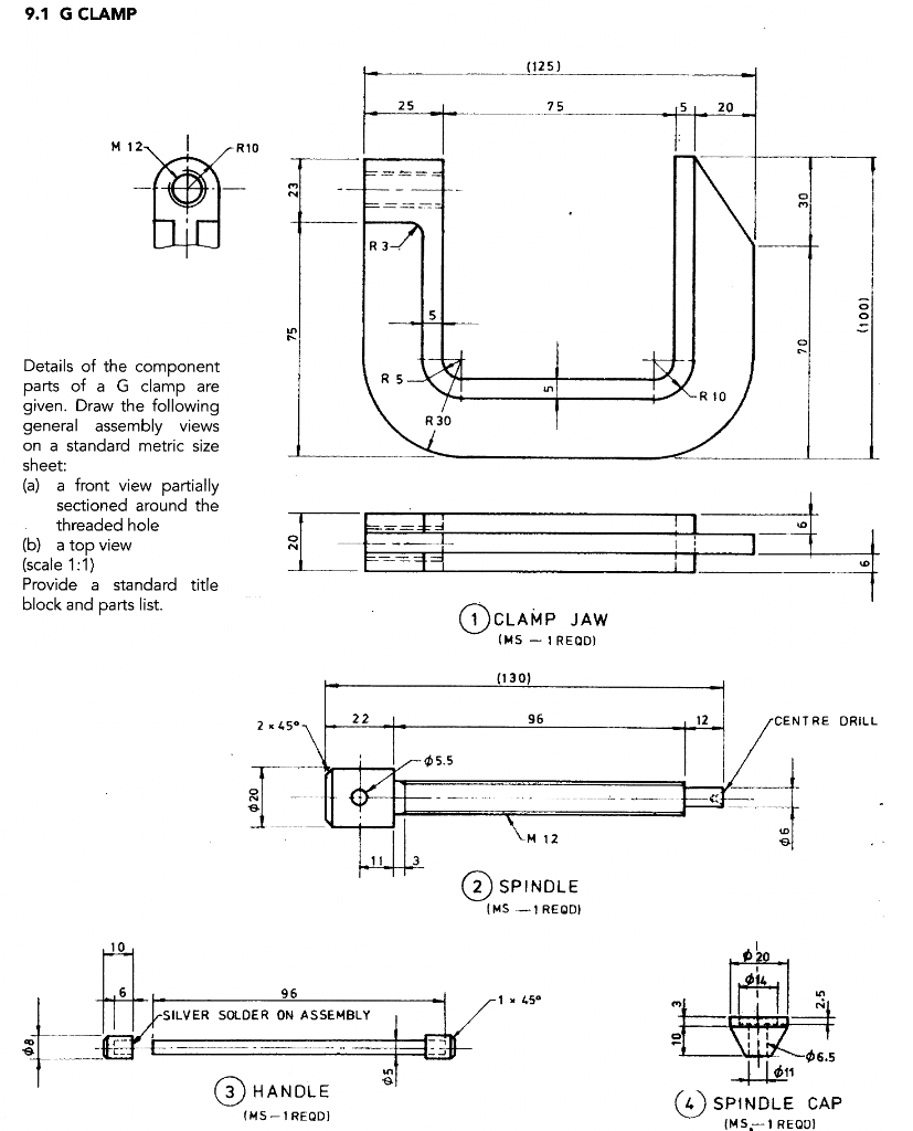 9.1 G CLAMP
(125)
to
75
15 20
М 12-
R10
R 3-
15
Details
parts of a G clamp are
given. Draw the following
general assembly views
on a standard metric size
sheet:
(a)
sectioned around the
the component
R 5.
-R 10
R 30
front view partially
threaded hole
(b) a top view
(scale 1:1)
Provide a standard title
block and parts list.
(1)CLAMP JAW
(MS - I REQD)
(130)
2 к 45°-
22
96
12
CENTRE DRILL
05.5
LM 12
(2) SPINDLE
(MS -1 REQD)
96
1 x 45°
SILVER SOLDER ON ASSEMBLY
-96.5
3) HANDLE
4) SPINDLE CAP
(MS-1 REQD)
(MS1 REQUI
