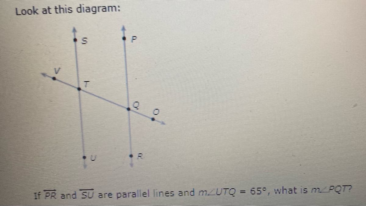 Look at this diagram:
If PR and SU are parallel lines and m/UTQ = 65°, what is mPQT?
